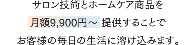 サロン技術とホームケア商品を月額9,900円～ 提供することでお客様の毎日の生活に溶け込みます。