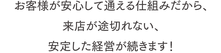 お客様が安心して通える仕組みだから、来店が途切れない、安定した経営が続きます！