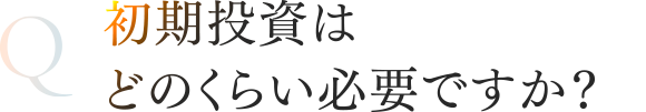 初期投資はどのくらい必要ですか？